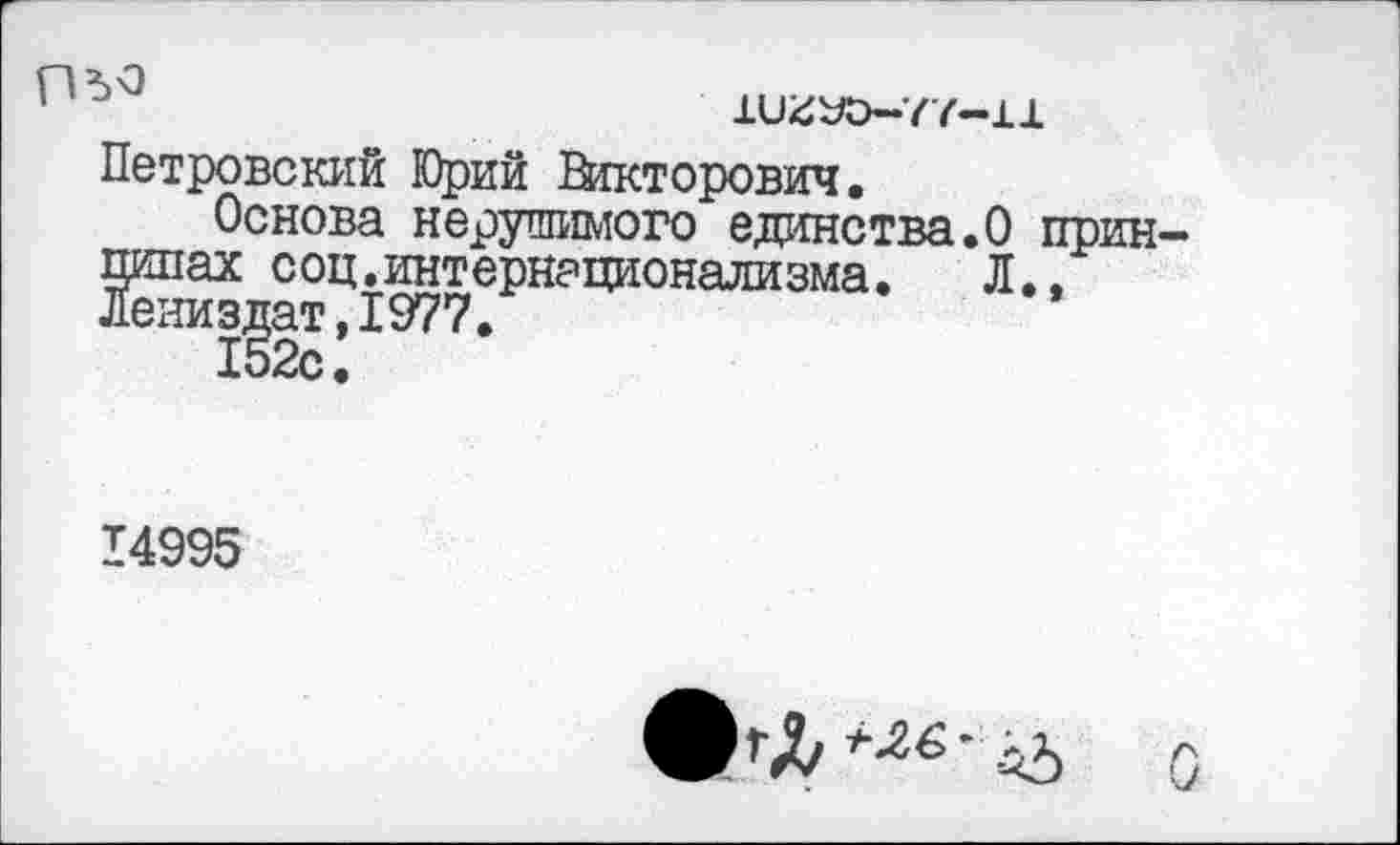 ﻿11)^0-77-11
Петровский К)рий Викторович.
Основа нерушимого единства.О принципах соц.интернационализма.	Л..
Лениздат,1977.
152с.
14995
